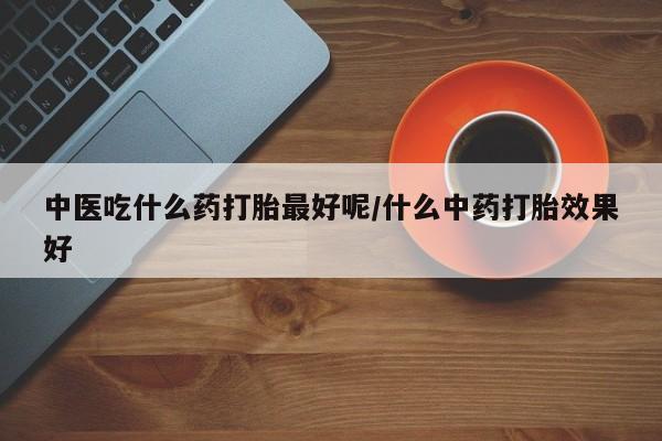 推荐个卖堕胎药的微信中医吃什么药打胎最好呢/什么中药打胎效果好
