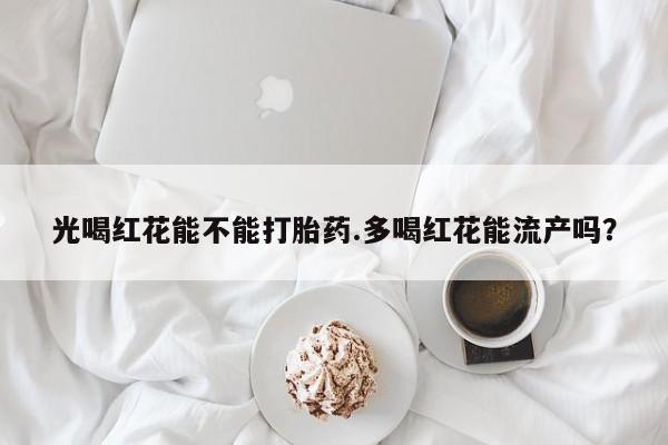 推荐个卖堕胎药的微信光喝红花能不能打胎药.多喝红花能流产吗？