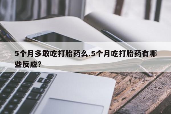 推荐个卖堕胎药的微信5个月多敢吃打胎药么.5个月吃打胎药有哪些反应?