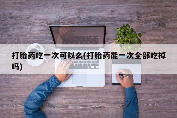 推荐个卖堕胎药的微信打胎药吃一次可以么(打胎药能一次全部吃掉吗)