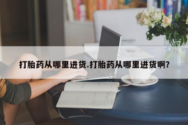 推荐个卖堕胎药的微信打胎药从哪里进货.打胎药从哪里进货啊？