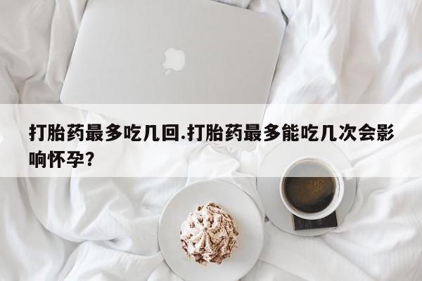 推荐个卖堕胎药的微信打胎药最多吃几回.打胎药最多能吃几次会影响怀孕？