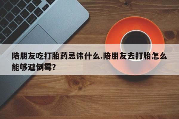 推荐个卖堕胎药的微信陪朋友吃打胎药忌讳什么.陪朋友去打胎怎么能够避倒霉？