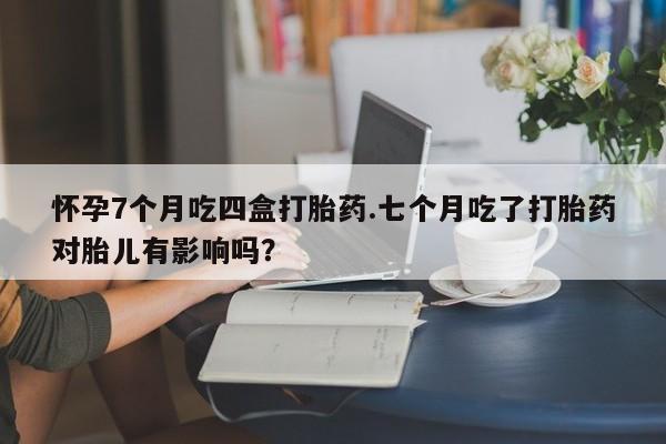 推荐个卖堕胎药的微信怀孕7个月吃四盒打胎药.七个月吃了打胎药对胎儿有影响吗？