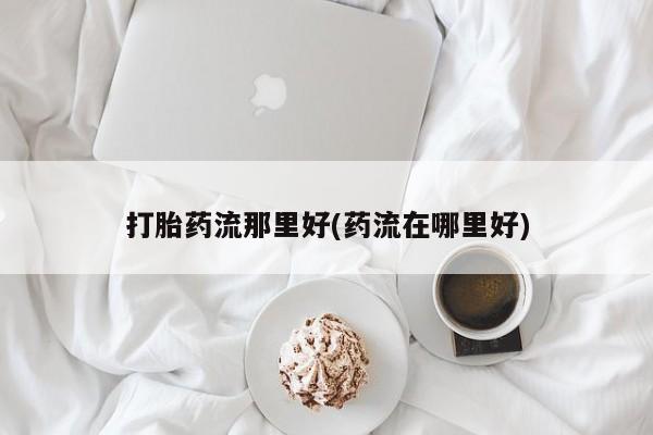 推荐个卖堕胎药的微信打胎药流那里好(药流在哪里好)