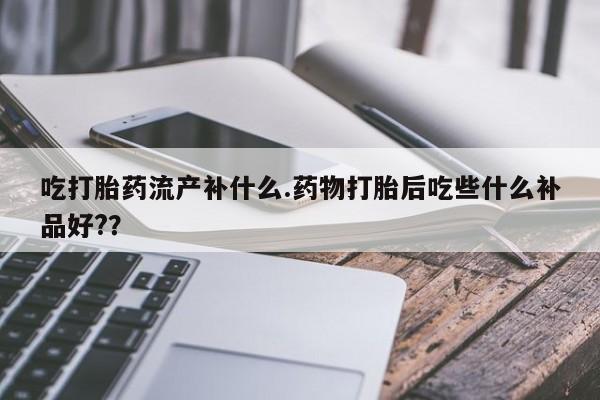 推荐个卖堕胎药的微信吃打胎药流产补什么.药物打胎后吃些什么补品好?？