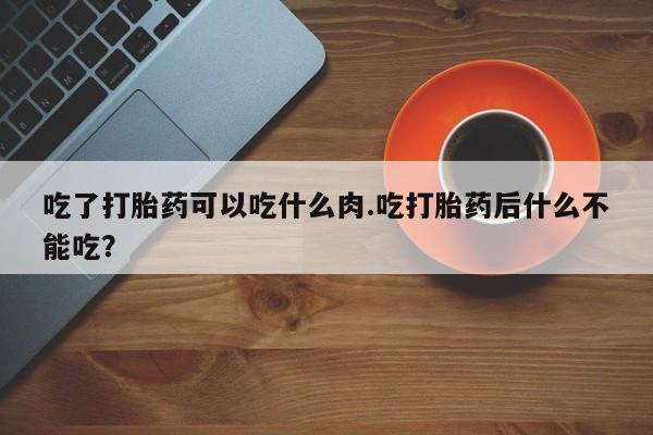 推荐个卖堕胎药的微信吃了打胎药可以吃什么肉.吃打胎药后什么不能吃？