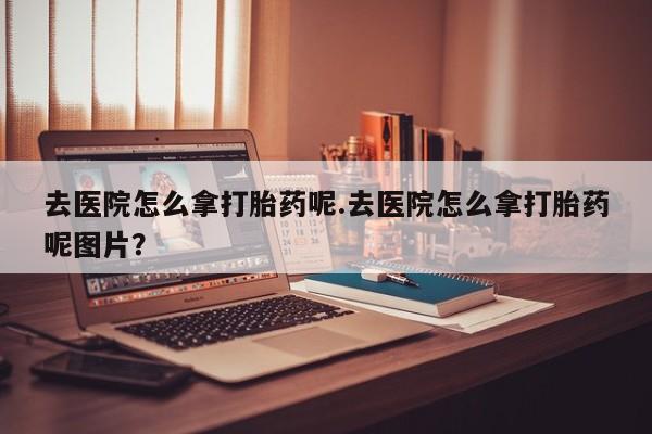 推荐个卖堕胎药的微信去医院怎么拿打胎药呢.去医院怎么拿打胎药呢图片？