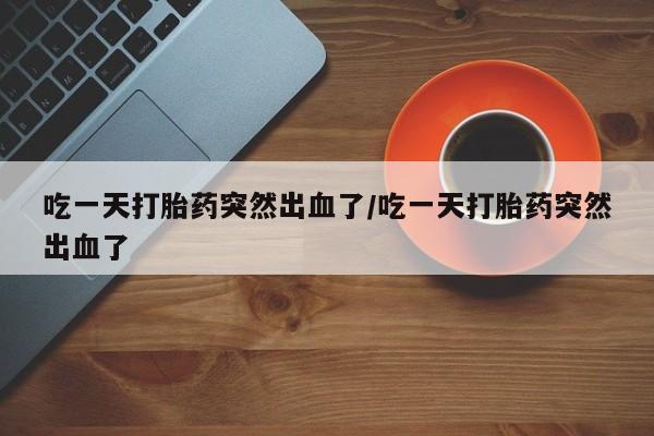 推荐个卖堕胎药的微信吃一天打胎药突然出血了/吃一天打胎药突然出血了