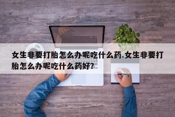 推荐个卖堕胎药的微信女生非要打胎怎么办呢吃什么药.女生非要打胎怎么办呢吃什么药好？