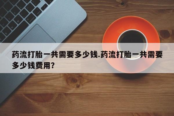 推荐个卖堕胎药的微信药流打胎一共需要多少钱.药流打胎一共需要多少钱费用？