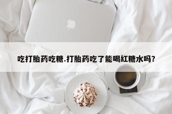 推荐个卖堕胎药的微信吃打胎药吃糖.打胎药吃了能喝红糖水吗？