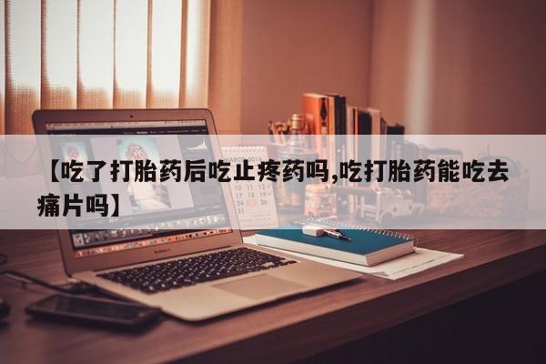 推荐个卖堕胎药的微信【吃了打胎药后吃止疼药吗,吃打胎药能吃去痛片吗】