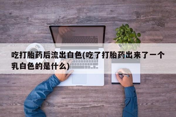 推荐个卖堕胎药的微信吃打胎药后流出白色(吃了打胎药出来了一个乳白色的是什么)