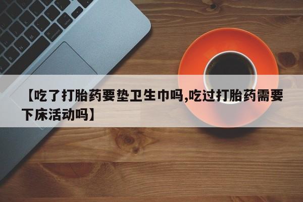 推荐个卖堕胎药的微信【吃了打胎药要垫卫生巾吗,吃过打胎药需要下床活动吗】