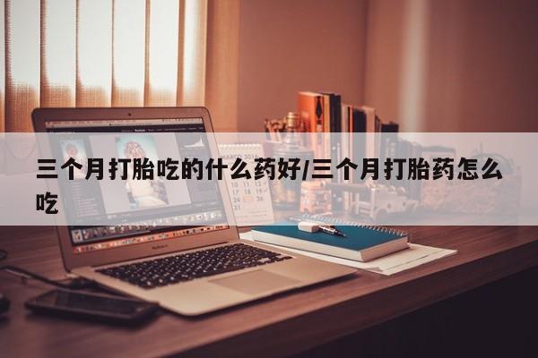 推荐个卖堕胎药的微信三个月打胎吃的什么药好/三个月打胎药怎么吃