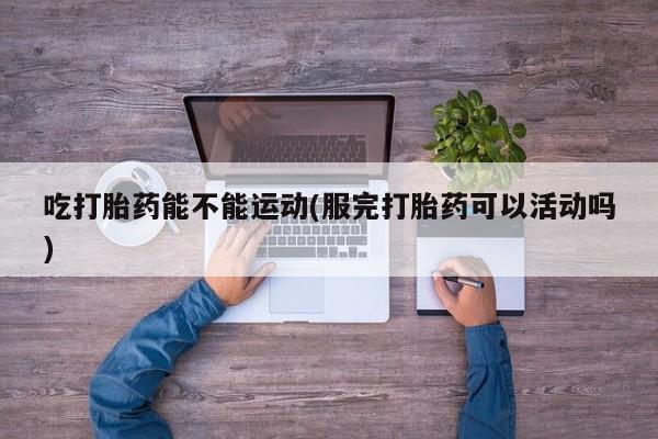 推荐个卖堕胎药的微信吃打胎药能不能运动(服完打胎药可以活动吗)