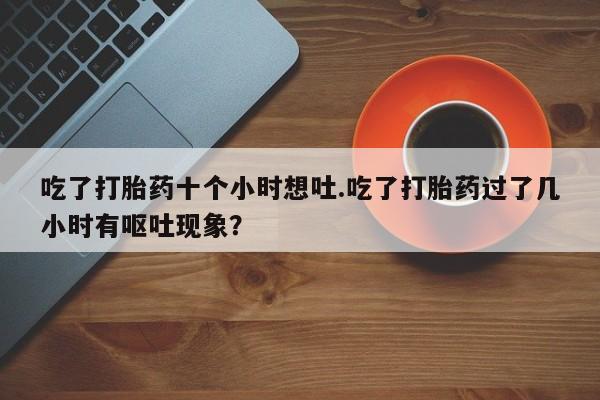 推荐个卖堕胎药的微信吃了打胎药十个小时想吐.吃了打胎药过了几小时有呕吐现象?