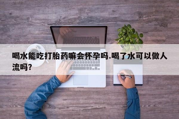 推荐个卖堕胎药的微信喝水能吃打胎药嘛会怀孕吗.喝了水可以做人流吗?