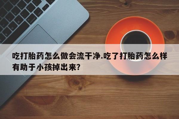推荐个卖堕胎药的微信吃打胎药怎么做会流干净.吃了打胎药怎么样有助于小孩掉出来?