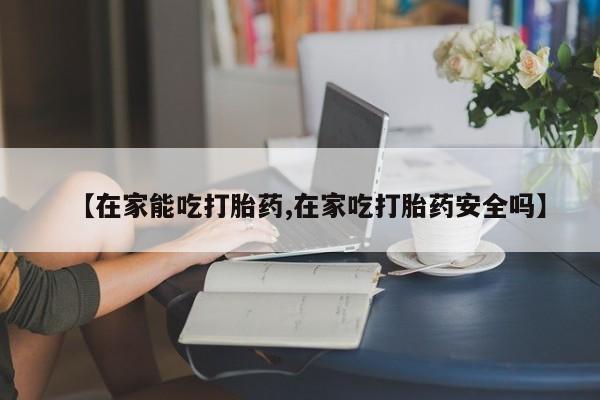 推荐个卖堕胎药的微信【在家能吃打胎药,在家吃打胎药安全吗】
