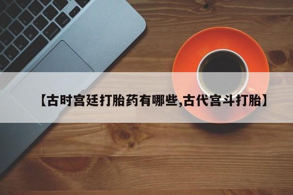 推荐个卖堕胎药的微信【古时宫廷打胎药有哪些,古代宫斗打胎】