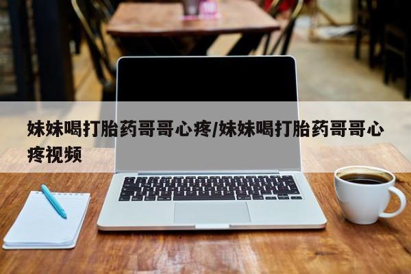 推荐个卖堕胎药的微信妹妹喝打胎药哥哥心疼/妹妹喝打胎药哥哥心疼视频